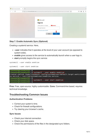 10/13
Step 7: Enable Automatic Sync (Optional)
Creating a systemd service. Here,
–user indicates that it operates at the level of your user account (as opposed to
system-wide).
enable gives access to the service to automatically launch when a user logs in.
start promptly begins the sync service
systemctl --user enable onedrive
systemctl --user start onedrive
Pros: Free, open-source, highly customizable. Cons: Command-line based, requires
technical knowledge.
Troubleshooting Common Issues
Authentication Problems
Correct your system’s time.
Check for firewall configurations.
Try clearing your browser’s cache.
Sync Issues
Check your internet connection
Check your disk space.
Check the permissions of the files in the designated sync folders.
 