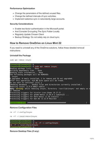 11/13
Performance Optimization
Change the parameters of the defined unused files.
Change the defined intervals of sync activities.
Implement selective sync in redundantly large accounts.
Security Considerations
Enable two-factor authentication in the Microsoft portal.
And Consider Encrypting The Sync Folder Locally
Regularly Update Chosen Client
Backup Strategy: Do not solely rely on cloud sync.
How to Remove OneDrive on Linux Mint 22
If you need to uninstall any of the OneDrive solutions, follow these detailed removal
instructions:
Uninstall the Package
sudo apt remove insync
Remove Configuration Files
rm -rf ~/.config/Insync
rm -rf ~/.local/share/Insync
Remove Desktop Files (if any):
 