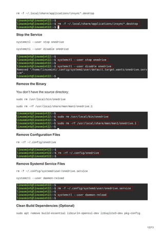 12/13
rm -f ~/.local/share/applications/insync*.desktop
Stop the Service
systemctl --user stop onedrive
systemctl --user disable onedrive
Remove the Binary
You don’t have the source directory:
sudo rm /usr/local/bin/onedrive
sudo rm -rf /usr/local/share/man/man1/onedrive.1
Remove Configuration Files
rm -rf ~/.config/onedrive
Remove Systemd Service Files
rm -f ~/.config/systemd/user/onedrive.service
systemctl --user daemon-reload
Clean Build Dependencies (Optional)
sudo apt remove build-essential libcurl4-openssl-dev libsqlite3-dev pkg-config
 