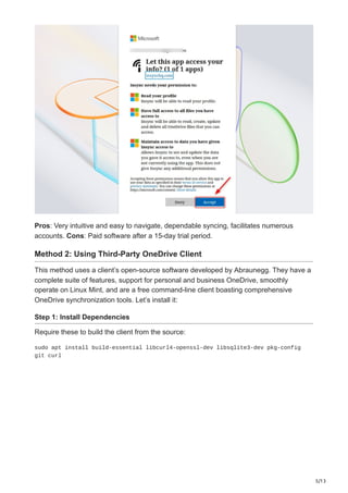 5/13
Pros: Very intuitive and easy to navigate, dependable syncing, facilitates numerous
accounts. Cons: Paid software after a 15-day trial period.
Method 2: Using Third-Party OneDrive Client
This method uses a client’s open-source software developed by Abraunegg. They have a
complete suite of features, support for personal and business OneDrive, smoothly
operate on Linux Mint, and are a free command-line client boasting comprehensive
OneDrive synchronization tools. Let’s install it:
Step 1: Install Dependencies
Require these to build the client from the source:
sudo apt install build-essential libcurl4-openssl-dev libsqlite3-dev pkg-config
git curl
 