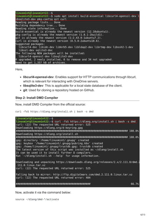6/13
Here,
libcurl4-openssl-dev: Enables support for HTTP communications through libcurl,
which is relevant for interacting with OneDrive servers.
libsqlite3-dev: This is applicable for a local state database of the client.
git: Used for cloning a repository hosted on GitHub.
Step 2: Install DMD Compiler
Now, install DMD Compiler from the official source:
curl -fsS https://dlang.org/install.sh | bash -s dmd
Now, activate it via the command below:
source ~/dlang/dmd-*/activate
 