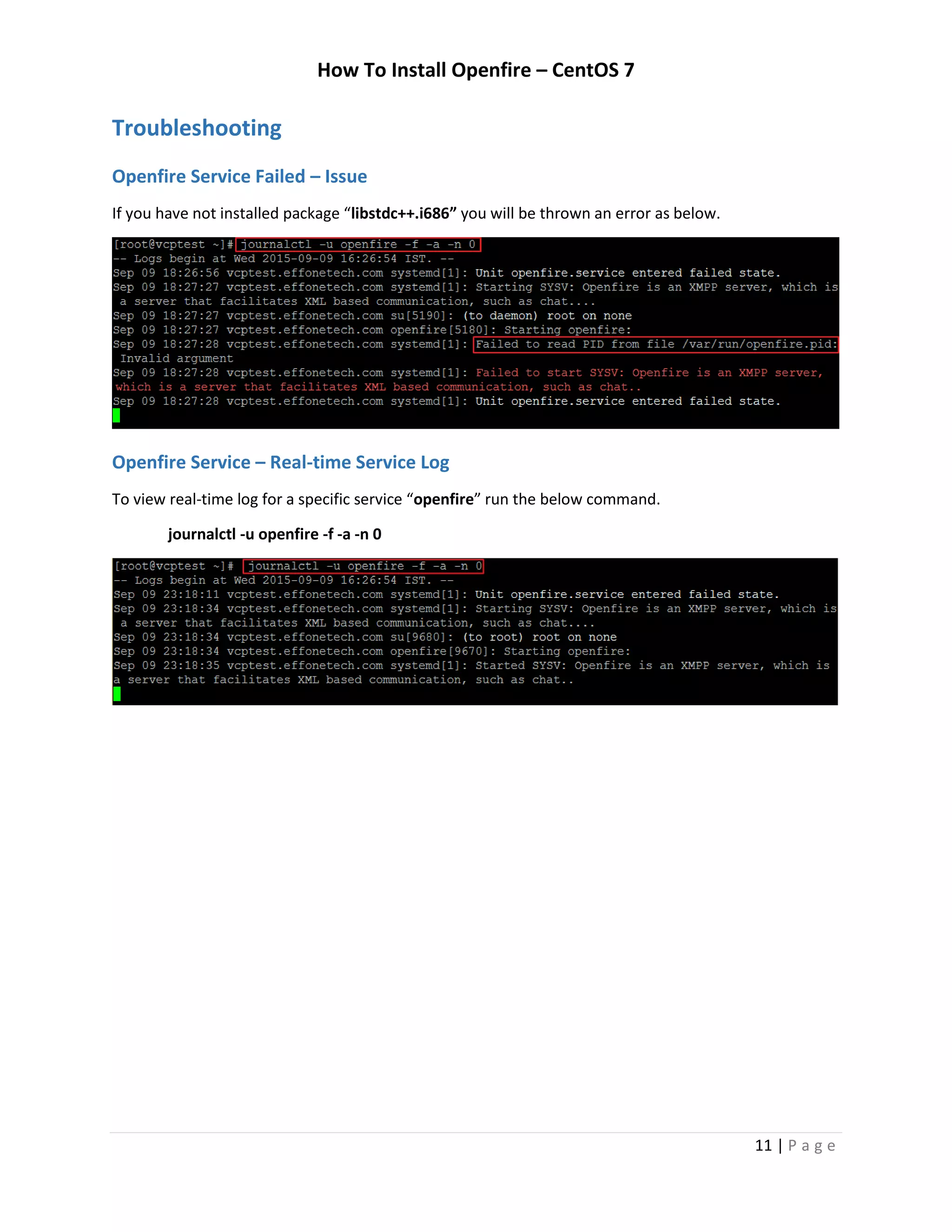 How To Install Openfire – CentOS 7
11 | P a g e
Troubleshooting
Openfire Service Failed – Issue
If you have not installed package “libstdc++.i686” you will be thrown an error as below.
Openfire Service – Real-time Service Log
To view real-time log for a specific service “openfire” run the below command.
journalctl -u openfire -f -a -n 0
 