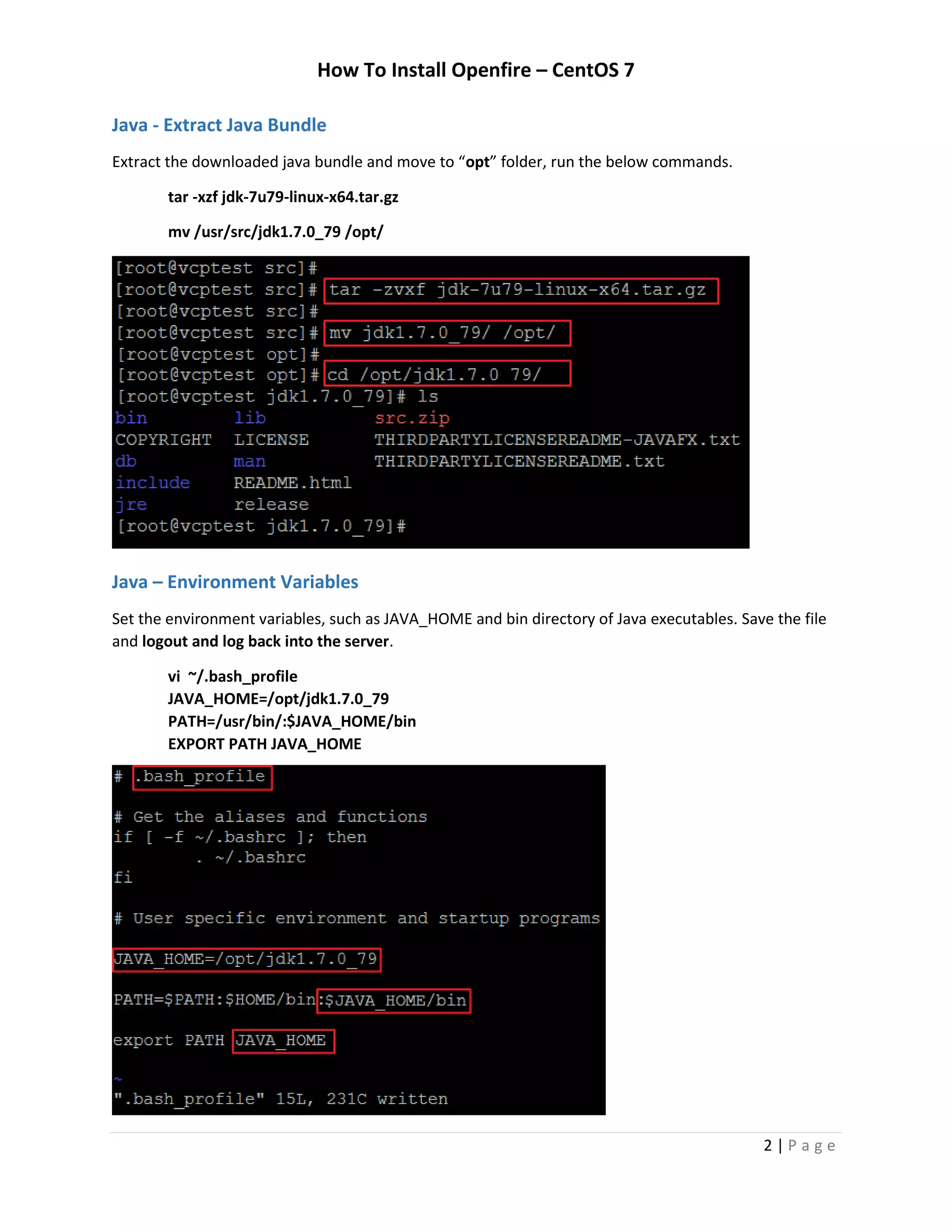 How To Install Openfire – CentOS 7
2 | P a g e
Java - Extract Java Bundle
Extract the downloaded java bundle and move to “opt” folder, run the below commands.
tar -xzf jdk-7u79-linux-x64.tar.gz
mv /usr/src/jdk1.7.0_79 /opt/
Java – Environment Variables
Set the environment variables, such as JAVA_HOME and bin directory of Java executables. Save the file
and logout and log back into the server.
vi ~/.bash_profile
JAVA_HOME=/opt/jdk1.7.0_79
PATH=/usr/bin/:$JAVA_HOME/bin
EXPORT PATH JAVA_HOME
 