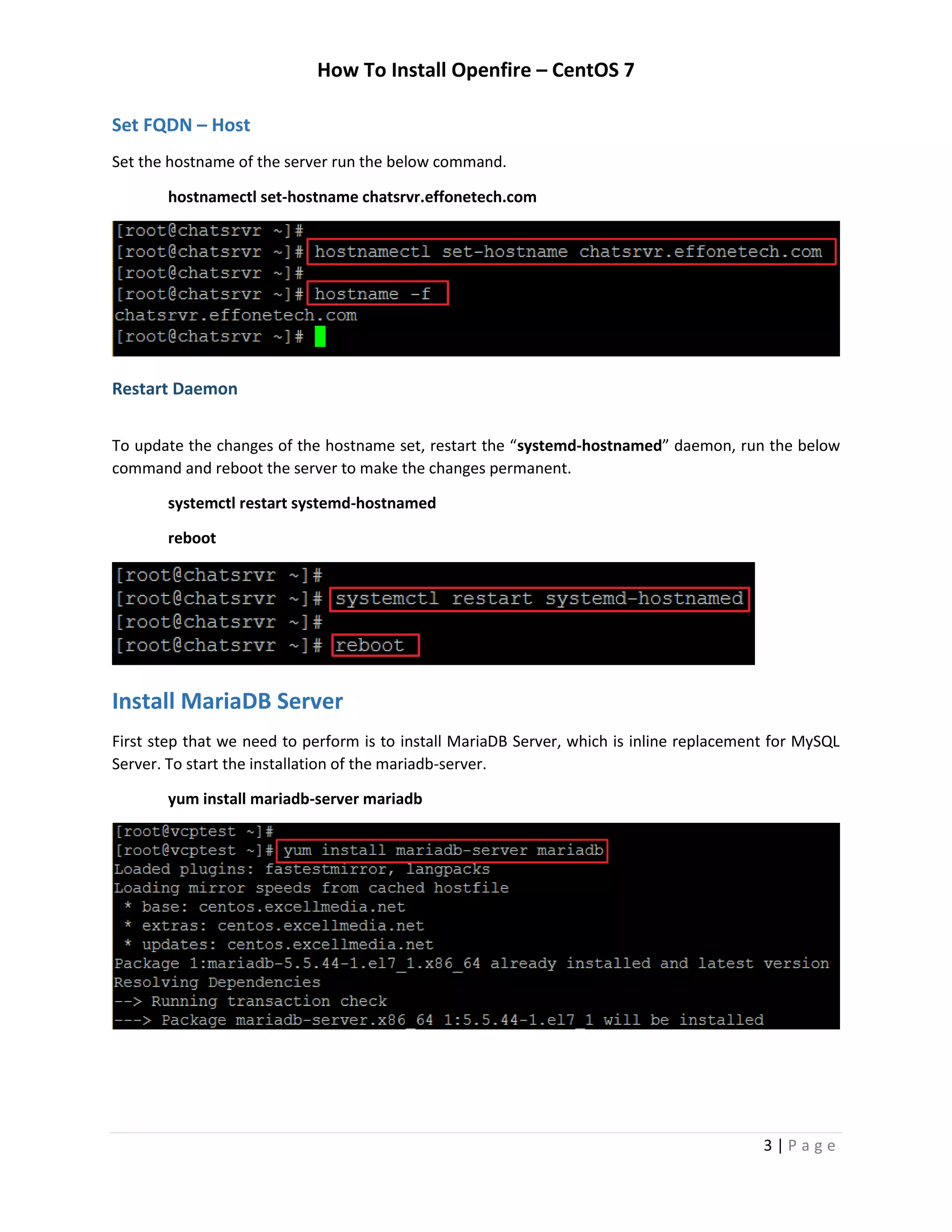 How To Install Openfire – CentOS 7
3 | P a g e
Set FQDN – Host
Set the hostname of the server run the below command.
hostnamectl set-hostname chatsrvr.effonetech.com
Restart Daemon
To update the changes of the hostname set, restart the “systemd-hostnamed” daemon, run the below
command and reboot the server to make the changes permanent.
systemctl restart systemd-hostnamed
reboot
Install MariaDB Server
First step that we need to perform is to install MariaDB Server, which is inline replacement for MySQL
Server. To start the installation of the mariadb-server.
yum install mariadb-server mariadb
 