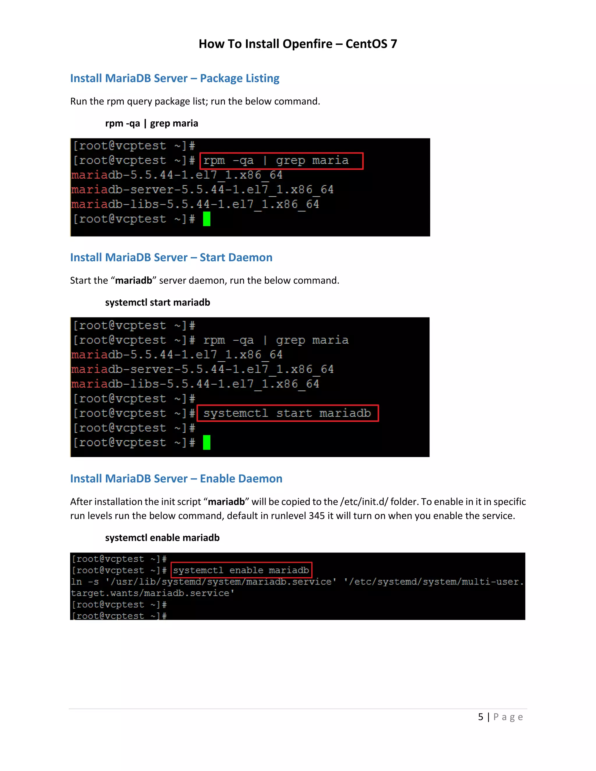 How To Install Openfire – CentOS 7
5 | P a g e
Install MariaDB Server – Package Listing
Run the rpm query package list; run the below command.
rpm -qa | grep maria
Install MariaDB Server – Start Daemon
Start the “mariadb” server daemon, run the below command.
systemctl start mariadb
Install MariaDB Server – Enable Daemon
After installation the init script “mariadb” will be copied to the /etc/init.d/ folder. To enable in it in specific
run levels run the below command, default in runlevel 345 it will turn on when you enable the service.
systemctl enable mariadb
 
