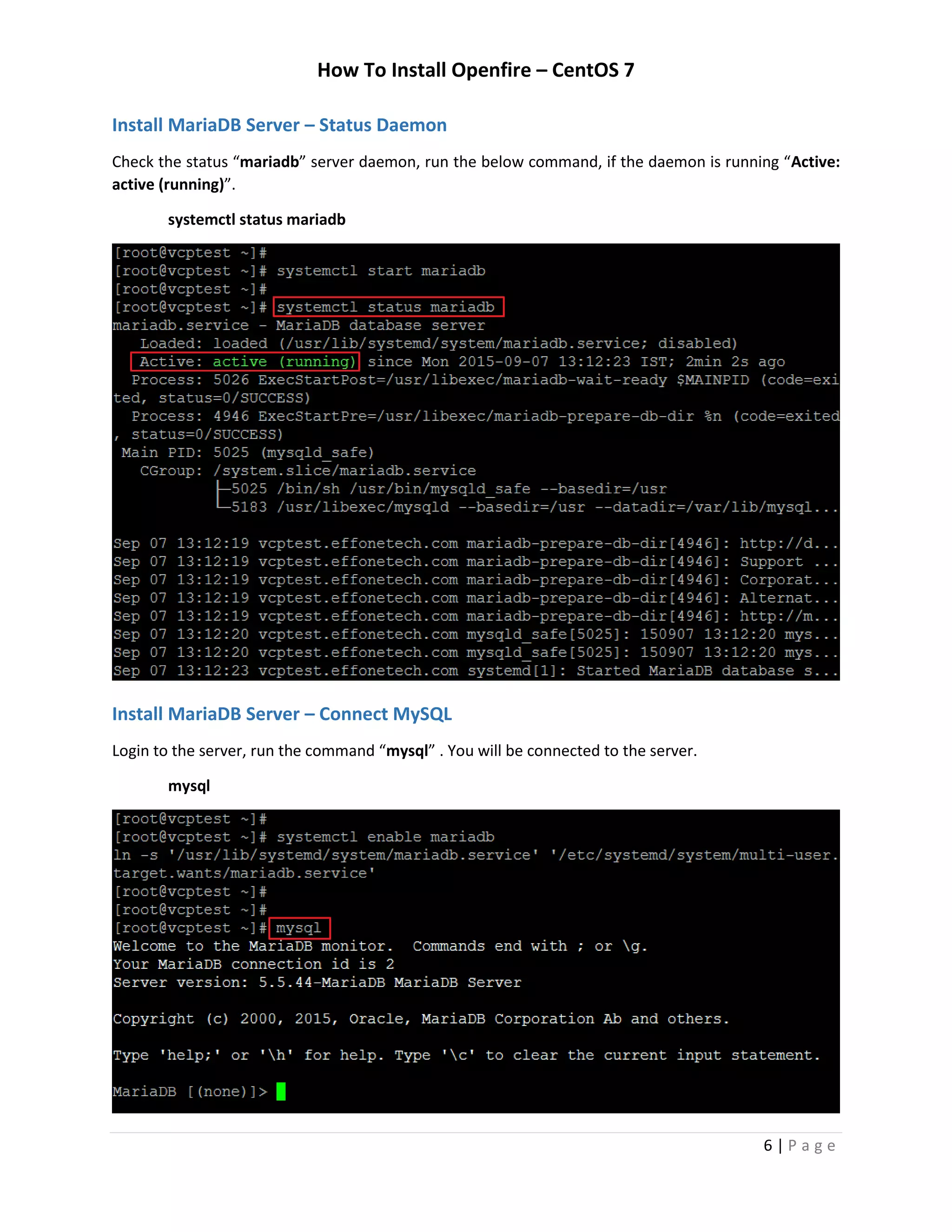 How To Install Openfire – CentOS 7
6 | P a g e
Install MariaDB Server – Status Daemon
Check the status “mariadb” server daemon, run the below command, if the daemon is running “Active:
active (running)”.
systemctl status mariadb
Install MariaDB Server – Connect MySQL
Login to the server, run the command “mysql” . You will be connected to the server.
mysql
 