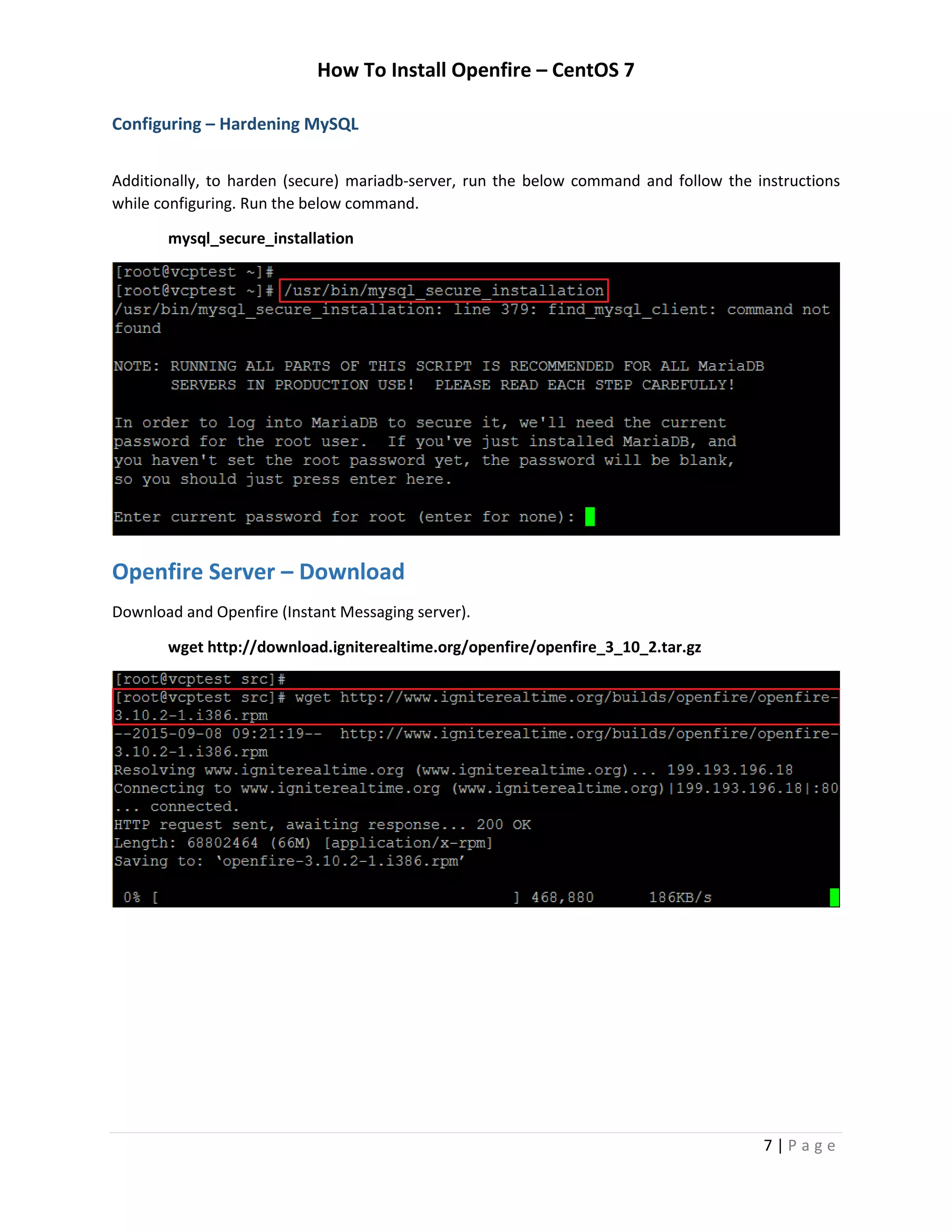 How To Install Openfire – CentOS 7
7 | P a g e
Configuring – Hardening MySQL
Additionally, to harden (secure) mariadb-server, run the below command and follow the instructions
while configuring. Run the below command.
mysql_secure_installation
Openfire Server – Download
Download and Openfire (Instant Messaging server).
wget http://download.igniterealtime.org/openfire/openfire_3_10_2.tar.gz
 