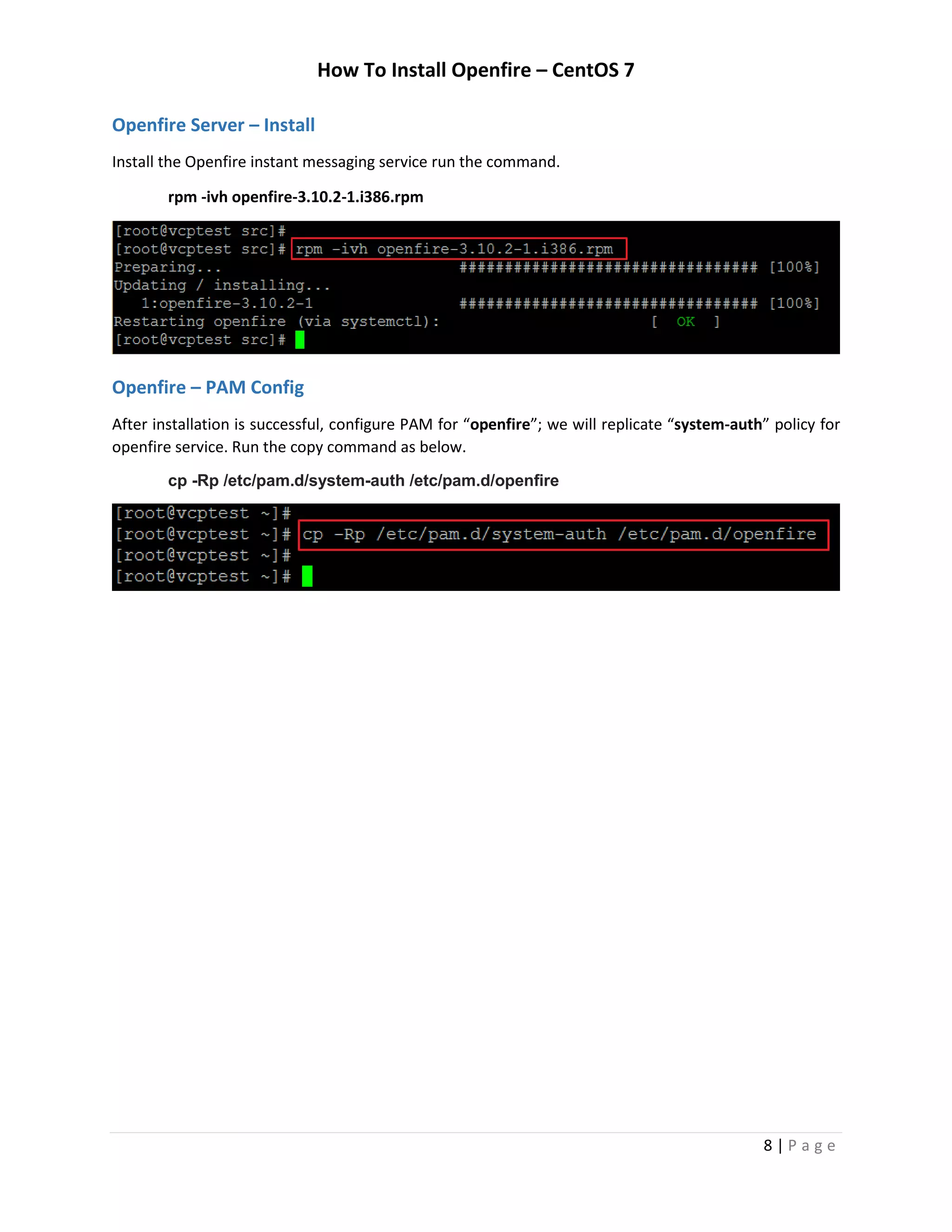 How To Install Openfire – CentOS 7
8 | P a g e
Openfire Server – Install
Install the Openfire instant messaging service run the command.
rpm -ivh openfire-3.10.2-1.i386.rpm
Openfire – PAM Config
After installation is successful, configure PAM for “openfire”; we will replicate “system-auth” policy for
openfire service. Run the copy command as below.
cp -Rp /etc/pam.d/system-auth /etc/pam.d/openfire
 