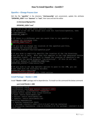 How To Install Openfire – CentOS 7
9 | P a g e
Openfire – Change Process User
Edit the file “openfire” in the directory “/etc/sysconfig” and uncomment, update the attribute
“OPENFIRE_USER” from “daemon” to “root”; then save and exit the editor
vi /etc/sysconfig/openfire
OPENFIRE_USER="root"
Install Package – libstdc++.i686
Install “libstdc++.i686” package and its dependencies. To install run the command the below command
yum install libstdc++.i686
 