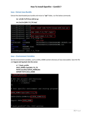 How To Install Openfire – CentOS 7
2 | P a g e
Java - Extract Java Bundle
Extract the downloaded java bundle and move to “opt” folder, run the below commands.
tar -xzf jdk-7u79-linux-x64.tar.gz
mv /usr/src/jdk1.7.0_79 /opt/
Java – Environment Variables
Set the environment variables, such as JAVA_HOME and bin directory of Java executables. Save the file
and logout and log back into the server.
vi ~/.bash_profile
JAVA_HOME=/opt/jdk1.7.0_79
PATH=/usr/bin/:$JAVA_HOME/bin
EXPORT PATH JAVA_HOME
 