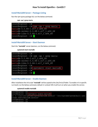 How To Install Openfire – CentOS 7
5 | P a g e
Install MariaDB Server – Package Listing
Run the rpm query package list; run the below command.
rpm -qa | grep maria
Install MariaDB Server – Start Daemon
Start the “mariadb” server daemon, run the below command.
systemctl start mariadb
Install MariaDB Server – Enable Daemon
After installation the init script “mariadb” will be copied to the /etc/init.d/ folder. To enable in it in specific
run levels run the below command, default in runlevel 345 it will turn on when you enable the service.
systemctl enable mariadb
 