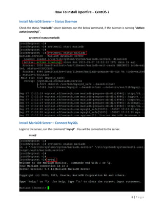How To Install Openfire – CentOS 7
6 | P a g e
Install MariaDB Server – Status Daemon
Check the status “mariadb” server daemon, run the below command, if the daemon is running “Active:
active (running)”.
systemctl status mariadb
Install MariaDB Server – Connect MySQL
Login to the server, run the command “mysql” . You will be connected to the server.
mysql
 