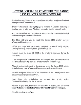 HOW TO INSTALL OR CONFIGURE THE CANON
1435 PRINTER ON WINDOWS 10?
Are you looking for the correct procedure to install or configure the Canon
1435 printer onWindows10?
Then you have visited the right page to perform it. Usually, installing or
configuringa printer on a Windowscomputer isquitea simpletask.
You can use either use the printer’s Setup CD-ROM or the downloaded
driver file to perform the installation.
This blog will help you to install the Canon 1435 printer on your
Windows10 computer.
Before you begin the installation, complete the initial setup of your
Canon printer by referringto its quick start guide.
In most cases, the setup CD-ROM of the printer is provided during the
purchase.
If it is not provided or the CD-ROM is damaged, then you can download
the driver file directly from the printer’sofficial supportpage.
After downloading the driver file, you can begin the Canon 1435 printer
installation on your Windows10 computer, asdiscussed below;
Be sure that your computer is not connected to the Canon printer over
any connection (network or USB).
Now, begin the installation by opening the printer driver
file—double-click on the file to open it.
As soon as you do it, the driver file will start to extract, and the screen
titled Welcome to the SetupWizard for the MF drivers willopen.
Click Next followed by Yes.
 
