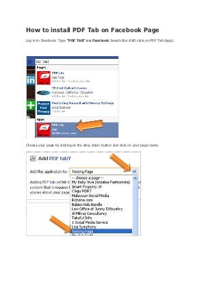 How to install PDF Tab on Facebook Page
Log in to Facebook. Type “PDF TAB” on Facebook Search Box AND click on PDF Tab (App).




Choose your page by clicking at the drop down button and click on your page name.
 