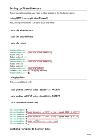 11/15
Setting Up Firewall Access
If your firewall is enabled, you need to allow access to the Portainer’s ports.
Using UFW (Uncomplicated Firewall)
If so, allow permission to TCP ports 8000 and 9443:
sudo ufw allow 9443/tcp
sudo ufw allow 8000/tcp
sudo ufw reload
Using iptables
If so, use iptables directly:
sudo iptables -A INPUT -p tcp –dport 9443 -j ACCEPT
sudo iptables -A INPUT -p tcp –dport 8000 -j ACCEPT
sudo netfilter-persistent save
Enabling Portainer to Start on Boot
 
