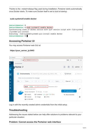 12/15
Thanks to the –restart=always flag used during installation, Portainer starts automatically
once Docker starts. To make sure Docker itself is set to boot at startup:
sudo systemctl enable docker
Accessing Portainer UI
You may access Portainer web GUI at:
https://your_server_ip:9443
Log in with the recently created admin credentials from the initial setup.
Troubleshooting
Addressing the issues stated below can help offer solutions to problems relevant to your
particular situation:
Problem: Cannot access the Portainer web interface
 