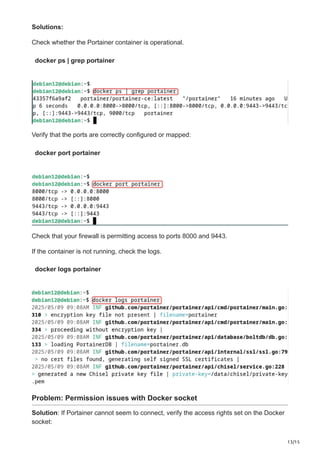 13/15
Solutions:
Check whether the Portainer container is operational.
docker ps | grep portainer
Verify that the ports are correctly configured or mapped:
docker port portainer
Check that your firewall is permitting access to ports 8000 and 9443.
If the container is not running, check the logs.
docker logs portainer
Problem: Permission issues with Docker socket
Solution: If Portainer cannot seem to connect, verify the access rights set on the Docker
socket:
 