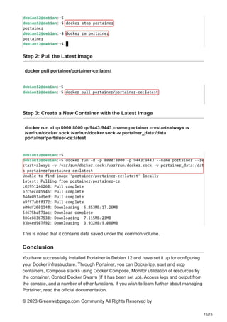 15/15
Step 2: Pull the Latest Image
docker pull portainer/portainer-ce:latest
Step 3: Create a New Container with the Latest Image
docker run -d -p 8000:8000 -p 9443:9443 –name portainer –restart=always -v
/var/run/docker.sock:/var/run/docker.sock -v portainer_data:/data
portainer/portainer-ce:latest
This is noted that it contains data saved under the common volume.
Conclusion
You have successfully installed Portainer in Debian 12 and have set it up for configuring
your Docker infrastructure. Through Portainer, you can Dockerize, start and stop
containers, Compose stacks using Docker Compose, Monitor utilization of resources by
the container, Control Docker Swarm (if it has been set up), Access logs and output from
the console, and a number of other functions. If you wish to learn further about managing
Portainer, read the official documentation.
© 2023 Greenwebpage.com Community All Rights Reserved by
 