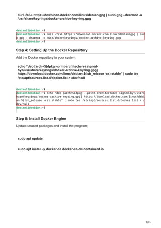 3/15
curl -fsSL https://download.docker.com/linux/debian/gpg | sudo gpg –dearmor -o
/usr/share/keyrings/docker-archive-keyring.gpg
Step 4: Setting Up the Docker Repository
Add the Docker repository to your system:
echo “deb [arch=$(dpkg –print-architecture) signed-
by=/usr/share/keyrings/docker-archive-keyring.gpg]
https://download.docker.com/linux/debian $(lsb_release -cs) stable” | sudo tee
/etc/apt/sources.list.d/docker.list > /dev/null
Step 5: Install Docker Engine
Update unused packages and install the program:
sudo apt update
sudo apt install -y docker-ce docker-ce-cli containerd.io
 