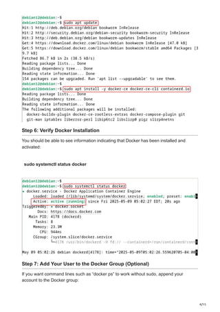 4/15
Step 6: Verify Docker Installation
You should be able to see information indicating that Docker has been installed and
activated:
sudo systemctl status docker
Step 7: Add Your User to the Docker Group (Optional)
If you want command lines such as “docker ps” to work without sudo, append your
account to the Docker group:
 