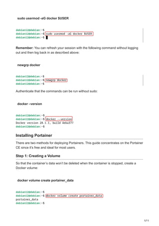 5/15
sudo usermod -aG docker $USER
Remember: You can refresh your session with the following command without logging
out and then log back in as described above:
newgrp docker
Authenticate that the commands can be run without sudo:
docker –version
Installing Portainer
There are two methods for deploying Portainers. This guide concentrates on the Portainer
CE since it’s free and ideal for most users.
Step 1: Creating a Volume
So that the container’s data won’t be deleted when the container is stopped, create a
Docker volume:
docker volume create portainer_data
 