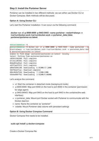 6/15
Step 2: Install the Portainer Server
Portainer can be installed in two different methods: we can either use Docker CLI or
Docker Compose. Both methods will be discussed.
Option A: Using Docker CLI
Let’s start the Portainer installation. It can occur via the following command:
docker run -d -p 8000:8000 -p 9443:9443 –name portainer –restart=always -v
/var/run/docker.sock:/var/run/docker.sock -v portainer_data:/data
portainer/portainer-ce:latest
Let’s analyze the command:
-d: Start the container in detached mode (background mode)
-p 8000:8000: Map port 8000 on the host to port 8000 in the container (permission
for edge agent)
-p 9443:94443: Map port 9443 on the host to port 9443 in the container(the web
interface)
-v portainer_data: Mount port Docker socket with Portainer to communicate with the
Docker daemon
name: Name the container as “portainer”
:volatile: Mount Portainer data volume with persistent settings
Option B: Using Docker Compose Command
Docker Compose first needs to be installed.
sudo apt install -y docker-compose
Create a Docker Compose file:
 