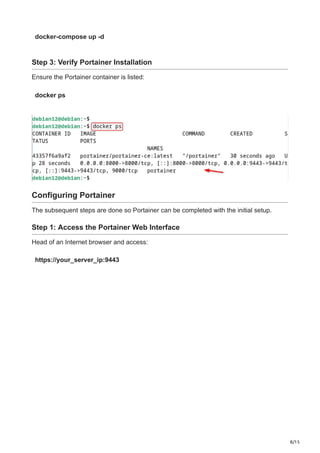 8/15
docker-compose up -d
Step 3: Verify Portainer Installation
Ensure the Portainer container is listed:
docker ps
Configuring Portainer
The subsequent steps are done so Portainer can be completed with the initial setup.
Step 1: Access the Portainer Web Interface
Head of an Internet browser and access:
https://your_server_ip:9443
 