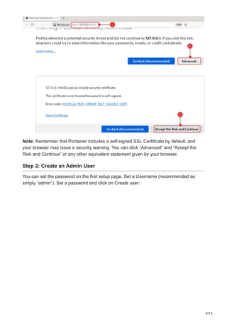 9/15
Note: Remember that Portainer includes a self-signed SSL Certificate by default, and
your browser may issue a security warning. You can click “Advanced” and “Accept the
Risk and Continue” or any other equivalent statement given by your browser.
Step 2: Create an Admin User
You can set the password on the first setup page. Set a Username (recommended as
simply “admin”). Set a password and click on Create user:
 
