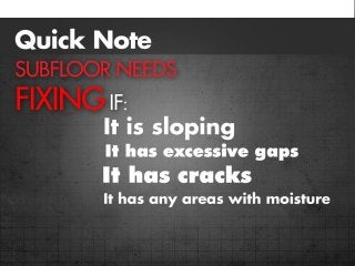 Quick note:
Subfloor needs fixing if:
•It is sloping
•It has excessive gaps
•It has cracks
•It has any areas with moisture
 