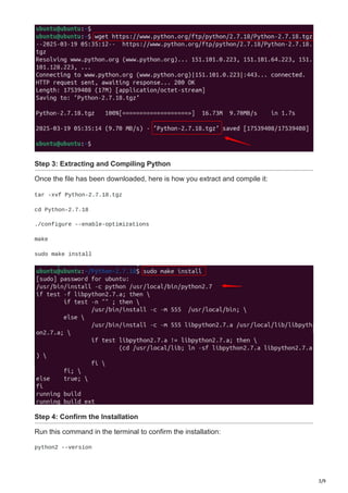 3/9
Step 3: Extracting and Compiling Python
Once the file has been downloaded, here is how you extract and compile it:
tar -xvf Python-2.7.18.tgz
cd Python-2.7.18
./configure --enable-optimizations
make
sudo make install
Step 4: Confirm the Installation
Run this command in the terminal to confirm the installation:
python2 --version
 