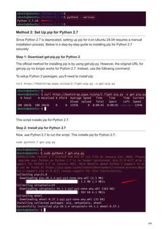 4/9
Method 2: Set Up pip for Python 2.7
Since Python 2.7 is deprecated, setting up pip for it on Ubuntu 24.04 requires a manual
installation process. Below is a step-by-step guide to installing pip for Python 2.7
securely:
Step 1: Download get-pip.py for Python 2
The official method for installing pip is by using get-pip.py. However, the original URL for
get-pip.py no longer works for Python 2.7. Instead, use the following command:
To setup Python 2 packages, you’ll need to install pip:
curl https://bootstrap.pypa.io/pip/2.7/get-pip.py -o get-pip.py
This script installs pip for Python 2.7.
Step 2: Install pip for Python 2.7
Now, use Python 2.7 to run the script. This installs pip for Python 2.7:
sudo python2.7 get-pip.py
 