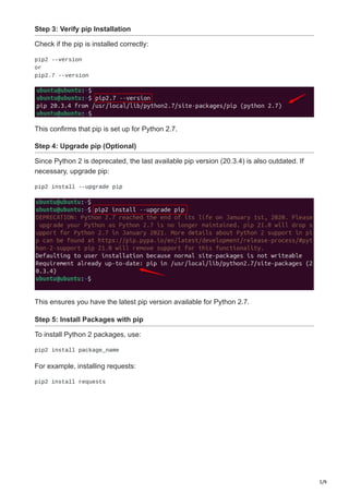 5/9
Step 3: Verify pip Installation
Check if the pip is installed correctly:
pip2 --version
or
pip2.7 --version
This confirms that pip is set up for Python 2.7.
Step 4: Upgrade pip (Optional)
Since Python 2 is deprecated, the last available pip version (20.3.4) is also outdated. If
necessary, upgrade pip:
pip2 install --upgrade pip
This ensures you have the latest pip version available for Python 2.7.
Step 5: Install Packages with pip
To install Python 2 packages, use:
pip2 install package_name
For example, installing requests:
pip2 install requests
 