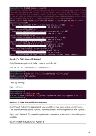 6/9
Step 6: Fix Path Issues (If Needed)
If pip2 is not recognized globally, create a symbolic link:
sudo ln -s /usr/local/bin/pip2 /usr/bin/pip2
Then, try running:
pip2 --version
Method 3: Use Virtual Environments
Even though Python 2 is deprecated, you can still set it up using virtual environments.
This approach helps isolate Python 2 from the system, preventing conflicts with Python 3.
If you need Python 2.7 for specific applications, use virtual environments to avoid system
conflicts.
Step 1: Install Virtualenv for Python 2
 