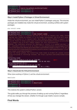 8/9
Step 4: Install Python 2 Packages in Virtual Environment
Inside the virtual environment, you can install Python 2 packages using pip. This ensures
packages are installed only inside the virtual environment, avoiding conflicts with system
packages:
pip install conda
Step 5: Deactivate the Virtual Environment
When done working in Python 2, exit the virtual environment:
deactivate
This restores the system’s default Python version.
This guide walks you through the process of setting up and running Python 2 regardless
of how you manage the version, whether it’s through a pip install or source compile.
Final Words
 