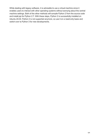 9/9
While dealing with legacy software, it is advisable to use a virtual machine since it
enables users to interact with other operating systems without worrying about the central
machine settings. Both of the other methods will compile Python 2 from the source code
and install pip for Python 2.7. With these steps, Python 2 is successfully installed on
Ubuntu 24.04. Python 2 is not supported anymore, so use it on a need-only basis and
switch over to Python 3 for new developments.
 
