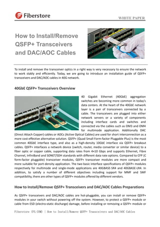 WHITE PAPER
Fiberstore (FS.COM) | How to Install/Remove QSFP+ Transceivers and DAC/AOC Cables
To install and remove the transceiver optics in a right way is very necessary to ensure the network
to work stably and efficiently. Today, we are going to introduce an installation guide of QSFP+
transceivers and DAC/AOC cables in 40G network.
40GbE QSFP+ Transceivers Overview
40 Gigabit Ethernet (40GbE) aggregation
switches are becoming more common in today’s
data centers. At the heart of the 40GbE network
layer is a pair of transceivers connected by a
cable. The transceivers are plugged into either
network servers or a variety of components
including interface cards and switches and
connected via the cables such as OM3 and OM4
for multimode application. Additionally DAC
(Direct Attach Copper) cables or AOCs (Active Optical Cables) are used for short interconnection as a
more cost-effective alternative solution. QSFP+ (Quad Small Form-factor Pluggable Plus) is the most
common 40GbE interface type, and also as a high-density 10GbE interface via QSFP+ breakout
cables. QSFP+ interfaces a network device (switch, router, media converter or similar device) to a
fiber optic or copper cable, supporting data rates from 4×10 Gbps and supports Ethernet, Fibre
Channel, InfiniBand and SONET/SDH standards with different data rate options. Compared to CFP (C
form-factor pluggable) transceiver modules, QSFP+ transceiver modules are more compact and
more suitable for port-density application. The two basic interface specifications of QSFP+ modules
respectively for multimode and single-mode applications are 40GBASE-SR4 and 40GBASE-LR4. In
addition, to satisfy a number of different objectives including support for MMF and SMF
compatibility, there are other types of QSFP+ modules offered by different vendors.
How to Install/Remove QSFP+ Transceivers and DAC/AOC Cables Preparations
As QSFP+ transceivers and DAC/AOC cables are hot-pluggable, you can install or remove QSFP+
modules in your switch without powering off the system. However, to protect a QSFP+ module or
cable from ESD (electro-static discharge) damage, before installing or removing a QSFP+ module or
How to Install/Remove
QSFP+ Transceivers
and DAC/AOC Cables
 