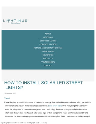 http://blog.lightinus.com/how-to-install-solar-street-lights[20.12.2017. 11:57:51]
B L O G


Tweet
HOW TO INSTALL SOLAR LED STREET
LIGHTS?

20
December
2017
It’s exhilarating to be at the forefront of modern technology. New technologies can enhance safety, protect the
environment and provide more cost effective solutions. Solar street lights offer everything that’s attractive
about the integration of renewable energy and smart technology. However, change usually involves some
effort first. Be sure that you have all solar street light system components ready for the final assembly and
installation. So, how challenging is the installation of solar street lights? Since I have been receiving this type
IN THE NEWS MULTIMEDIA
ABOUT
LIGHTINUS
CITYHUB STATION
COMPACT STATION
REMOTE MANAGEMENT SYSTEM
THINK AHEAD
NEWSROOM
PROJECTS
FAQ/TECHNICAL
CONTACT
 