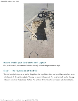 How to Install Solar LED Street Lights?
http://blog.lightinus.com/how-to-install-solar-street-lights[20.12.2017. 11:57:51]
How to Install your Solar LED Street Lights?
Now you’re ready to proceed further with the following solar street light installation steps.
Step 1 - The Foundation of the Pole
The steel cage that serves as an anchor should have four metal bolts. Most solar street light poles have bases
with holes to fit through these bolts. The cage is secured with cement. You need to simply anchor the cage
with some cement at the bottom of the hole. You can then fill the hole when you’re done with the installation. 
 