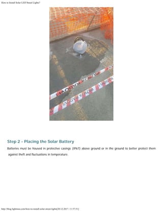 How to Install Solar LED Street Lights?
http://blog.lightinus.com/how-to-install-solar-street-lights[20.12.2017. 11:57:51]
Step 2 - Placing the Solar Battery
Batteries must be housed in protective casings (IP67) above ground or in the ground to better protect them
against theft and fluctuations in temperature.
 