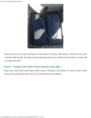 How to Install Solar LED Street Lights?
http://blog.lightinus.com/how-to-install-solar-street-lights[20.12.2017. 11:57:51]
Connect the wires as we have described in the text above so that the solar battery is connected to the solar
controller inside the pole. This allows the generated solar power to be transferred to the battery - the wires will
run inside of the pole.
Step 3 - Prepare the Solar Panel and the LED Light
Prepare your solar panel and LED lights while the pole is still lying on the ground. It’s easier to work on their
wiring in this position than when they’re at an elevated level after installation.
 