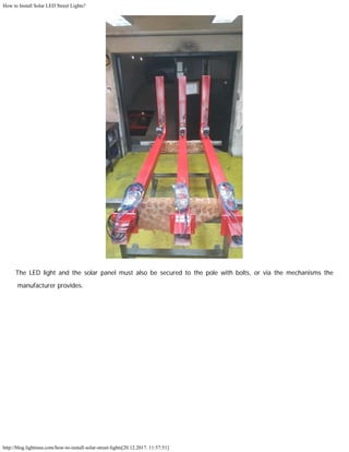 How to Install Solar LED Street Lights?
http://blog.lightinus.com/how-to-install-solar-street-lights[20.12.2017. 11:57:51]
The LED light and the solar panel must also be secured to the pole with bolts, or via the mechanisms the
manufacturer provides.
 