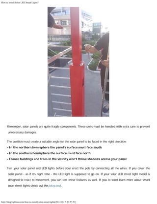 How to Install Solar LED Street Lights?
http://blog.lightinus.com/how-to-install-solar-street-lights[20.12.2017. 11:57:51]
Remember, solar panels are quite fragile components. These units must be handled with extra care to prevent
unnecessary damages.
The position must create a suitable angle for the solar panel to be faced in the right direction:
- In the northern hemisphere the panel’s surface must face south
- In the southern hemisphere the surface must face north
- Ensure buildings and trees in the vicinity won’t throw shadows across your panel
Test your solar panel and LED lights before your erect the pole by connecting all the wires. If you cover the
solar panel - as if it’s night time - the LED light is supposed to go on. If your solar LED street light model is
designed to react to movement, you can test these features as well. If you to want learn more about smart
solar street lights check out this blog post. 
 