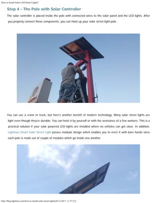 How to Install Solar LED Street Lights?
http://blog.lightinus.com/how-to-install-solar-street-lights[20.12.2017. 11:57:51]
Step 4 - The Pole with Solar Controller
The solar controller is placed inside the pole with connected wires to the solar panel and the LED lights. After
you properly connect these components, you can hoist up your solar street light pole.
You can use a crane or truck, but here’s another benefit of modern technology. Many solar street lights are
light even though they’re durable. You can hoist it by yourself or with the assistance of a few workers. This is a
practical solution if your solar powered LED lights are installed where no vehicles can get close. In addition,
Lightinus Smart Solar Street Light posses modular design which enables you to erect it with bare hands since
each pole is made out of couple of modules which go inside one another.
 
