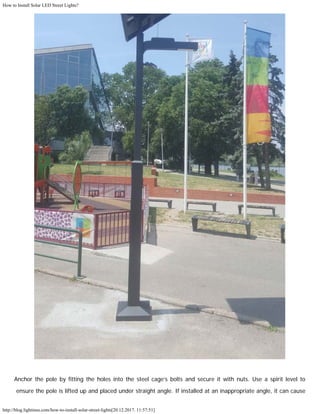 How to Install Solar LED Street Lights?
http://blog.lightinus.com/how-to-install-solar-street-lights[20.12.2017. 11:57:51]
Anchor the pole by fitting the holes into the steel cage’s bolts and secure it with nuts. Use a spirit level to
ensure the pole is lifted up and placed under straight angle. If installed at an inappropriate angle, it can cause
 