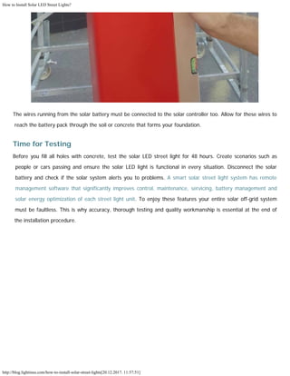 How to Install Solar LED Street Lights?
http://blog.lightinus.com/how-to-install-solar-street-lights[20.12.2017. 11:57:51]
The wires running from the solar battery must be connected to the solar controller too. Allow for these wires to
reach the battery pack through the soil or concrete that forms your foundation.
Time for Testing
Before you fill all holes with concrete, test the solar LED street light for 48 hours. Create scenarios such as
people or cars passing and ensure the solar LED light is functional in every situation. Disconnect the solar
battery and check if the solar system alerts you to problems. A smart solar street light system has remote
management software that significantly improves control, maintenance, servicing, battery management and
solar energy optimization of each street light unit. To enjoy these features your entire solar off-grid system
must be faultless. This is why accuracy, thorough testing and quality workmanship is essential at the end of
the installation procedure. 
 