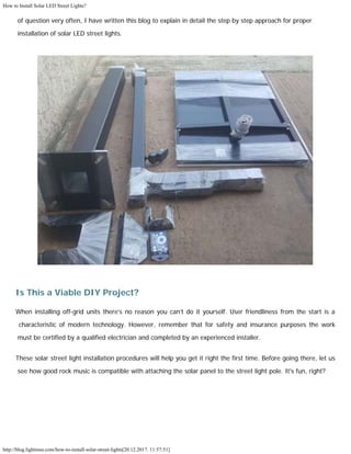 How to Install Solar LED Street Lights?
http://blog.lightinus.com/how-to-install-solar-street-lights[20.12.2017. 11:57:51]
of question very often, I have written this blog to explain in detail the step by step approach for proper
installation of solar LED street lights. 
Is This a Viable DIY Project?
When installing off-grid units there’s no reason you can’t do it yourself. User friendliness from the start is a
characteristic of modern technology. However, remember that for safety and insurance purposes the work
must be certified by a qualified electrician and completed by an experienced installer.
These solar street light installation procedures will help you get it right the first time. Before going there, let us
see how good rock music is compatible with attaching the solar panel to the street light pole. It's fun, right? 
 