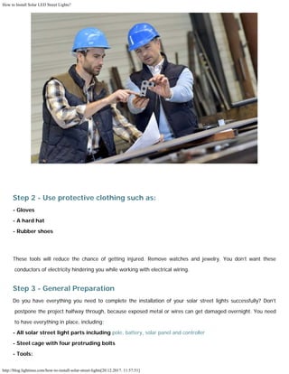 How to Install Solar LED Street Lights?
http://blog.lightinus.com/how-to-install-solar-street-lights[20.12.2017. 11:57:51]
Step 2 - Use protective clothing such as:
- Gloves
- A hard hat
- Rubber shoes
These tools will reduce the chance of getting injured. Remove watches and jewelry. You don’t want these
conductors of electricity hindering you while working with electrical wiring.
Step 3 - General Preparation
Do you have everything you need to complete the installation of your solar street lights successfully? Don’t
postpone the project halfway through, because exposed metal or wires can get damaged overnight. You need
to have everything in place, including:
- All solar street light parts including pole, battery, solar panel and controller
- Steel cage with four protruding bolts
- Tools:
 