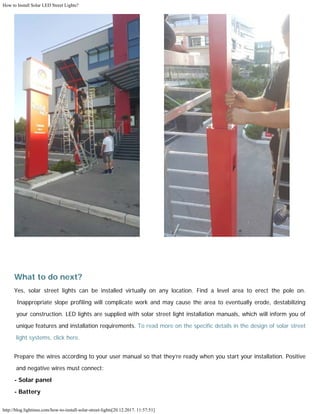 How to Install Solar LED Street Lights?
http://blog.lightinus.com/how-to-install-solar-street-lights[20.12.2017. 11:57:51]
  
What to do next?
Yes, solar street lights can be installed virtually on any location. Find a level area to erect the pole on.
Inappropriate slope profiling will complicate work and may cause the area to eventually erode, destabilizing
your construction. LED lights are supplied with solar street light installation manuals, which will inform you of
unique features and installation requirements. To read more on the specific details in the design of solar street
light systems, click here.
Prepare the wires according to your user manual so that they’re ready when you start your installation. Positive
and negative wires must connect:
- Solar panel
- Battery
 