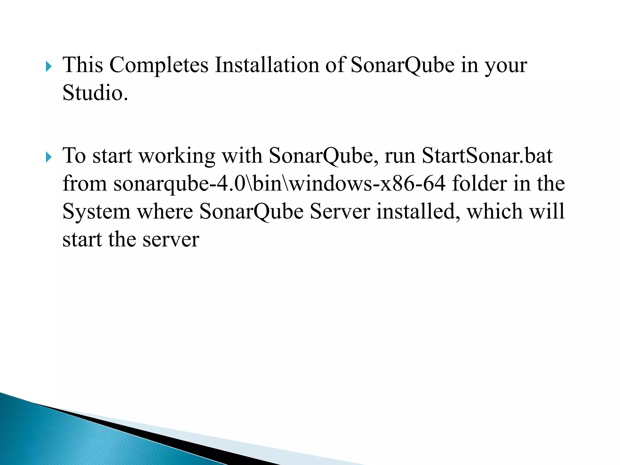  This Completes Installation of SonarQube in your
Studio.
To start working with SonarQube, run StartSonar.bat
from sonarqube-4.0binwindows-x86-64 folder in the
System where SonarQube Server installed, which will
start the server