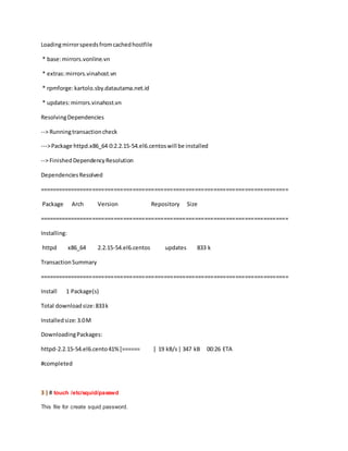Loadingmirrorspeedsfromcachedhostfile
* base:mirrors.vonline.vn
* extras:mirrors.vinahost.vn
* rpmforge:kartolo.sby.datautama.net.id
* updates:mirrors.vinahost.vn
ResolvingDependencies
--> Runningtransactioncheck
--->Package httpd.x86_64 0:2.2.15-54.el6.centoswill be installed
--> FinishedDependencyResolution
DependenciesResolved
================================================================================
Package Arch Version Repository Size
================================================================================
Installing:
httpd x86_64 2.2.15-54.el6.centos updates 833 k
TransactionSummary
================================================================================
Install 1 Package(s)
Total downloadsize:833k
Installedsize:3.0M
DownloadingPackages:
httpd-2.2.15-54.el6.cento41%[====== ] 19 kB/s| 347 kB 00:26 ETA
#completed
3 ) # touch /etc/squid/passwd
This file for create squid password.
 